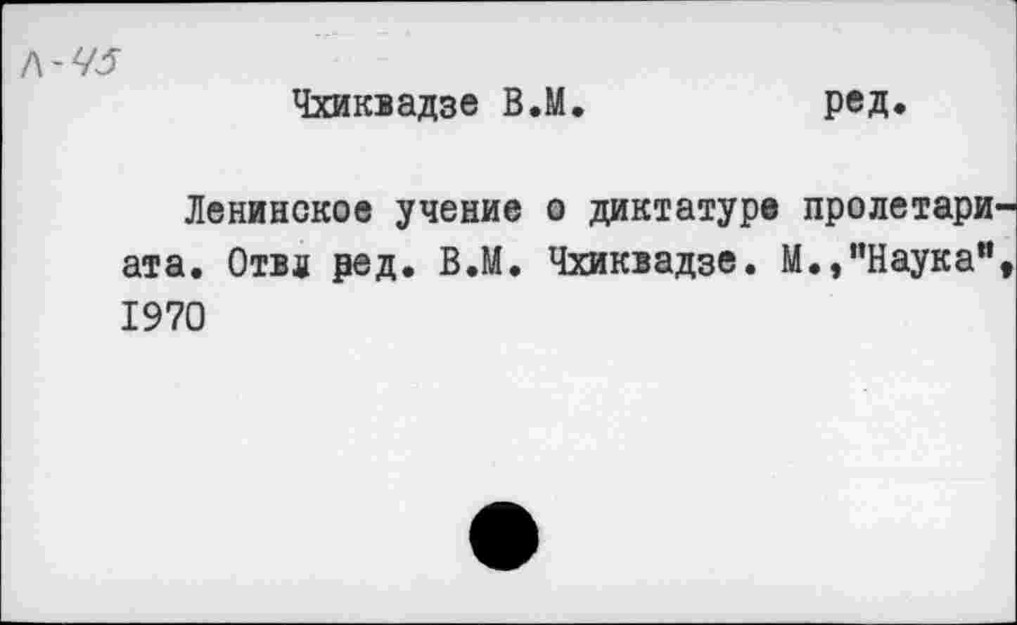 ﻿Л-75
Чхиквадзе ВЛ.	ред.
Ленинское учение о диктатуре пролетари ат а. Отв л ред. ВЛ. Чхиквадзе. М.,"Наука" 1970